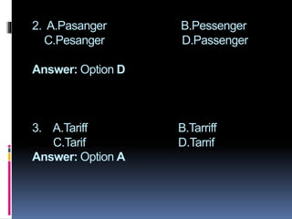 2. A.Pasanger B.Pessenger
C.Pesanger D.Passenger
Answer: Option D
3. A.Tariff B.Tarriff
C.Tarif D.Tarrif
Answer: Option A
 