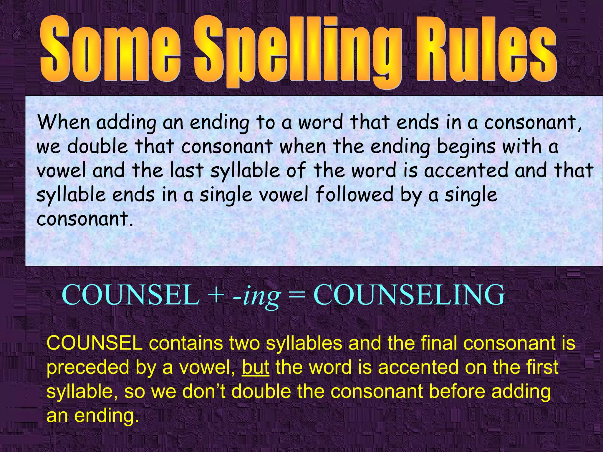 When adding an ending to a word that ends in a consonant,
we double that consonant when the ending begins with a
vowel and the last syllable of the word is accented and that
syllable ends in a single vowel followed by a single
consonant.

COUNSEL + -ing = COUNSELING
COUNSEL contains two syllables and the final consonant is
preceded by a vowel, but the word is accented on the first
syllable, so we don’t double the consonant before adding
an ending.

 