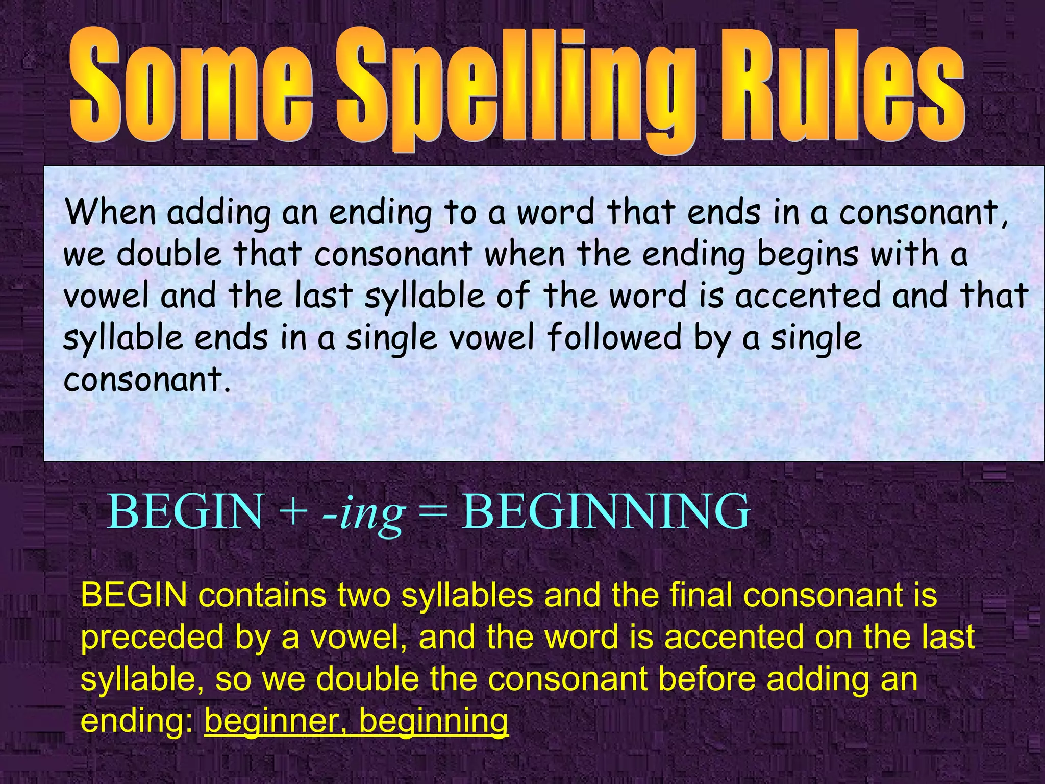 When adding an ending to a word that ends in a consonant,
we double that consonant when the ending begins with a
vowel and the last syllable of the word is accented and that
syllable ends in a single vowel followed by a single
consonant.

BEGIN + -ing = BEGINNING
BEGIN contains two syllables and the final consonant is
preceded by a vowel, and the word is accented on the last
syllable, so we double the consonant before adding an
ending: beginner, beginning

 