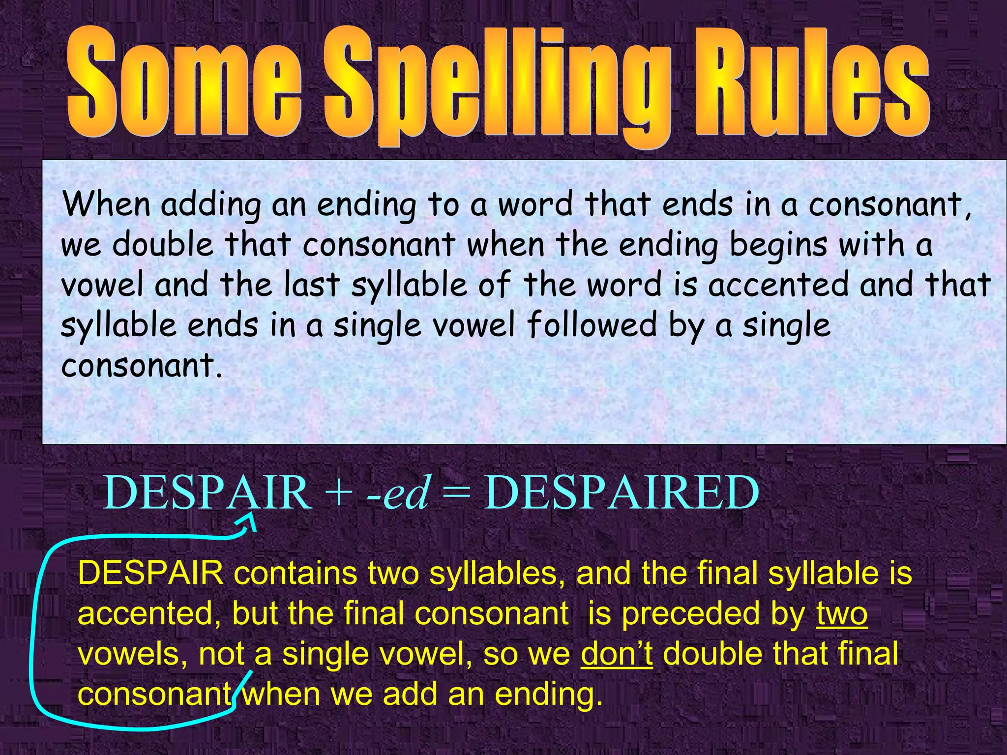 When adding an ending to a word that ends in a consonant,
we double that consonant when the ending begins with a
vowel and the last syllable of the word is accented and that
syllable ends in a single vowel followed by a single
consonant.

DESPAIR + -ed = DESPAIRED
DESPAIR contains two syllables, and the final syllable is
accented, but the final consonant is preceded by two
vowels, not a single vowel, so we don’t double that final
consonant when we add an ending.

 