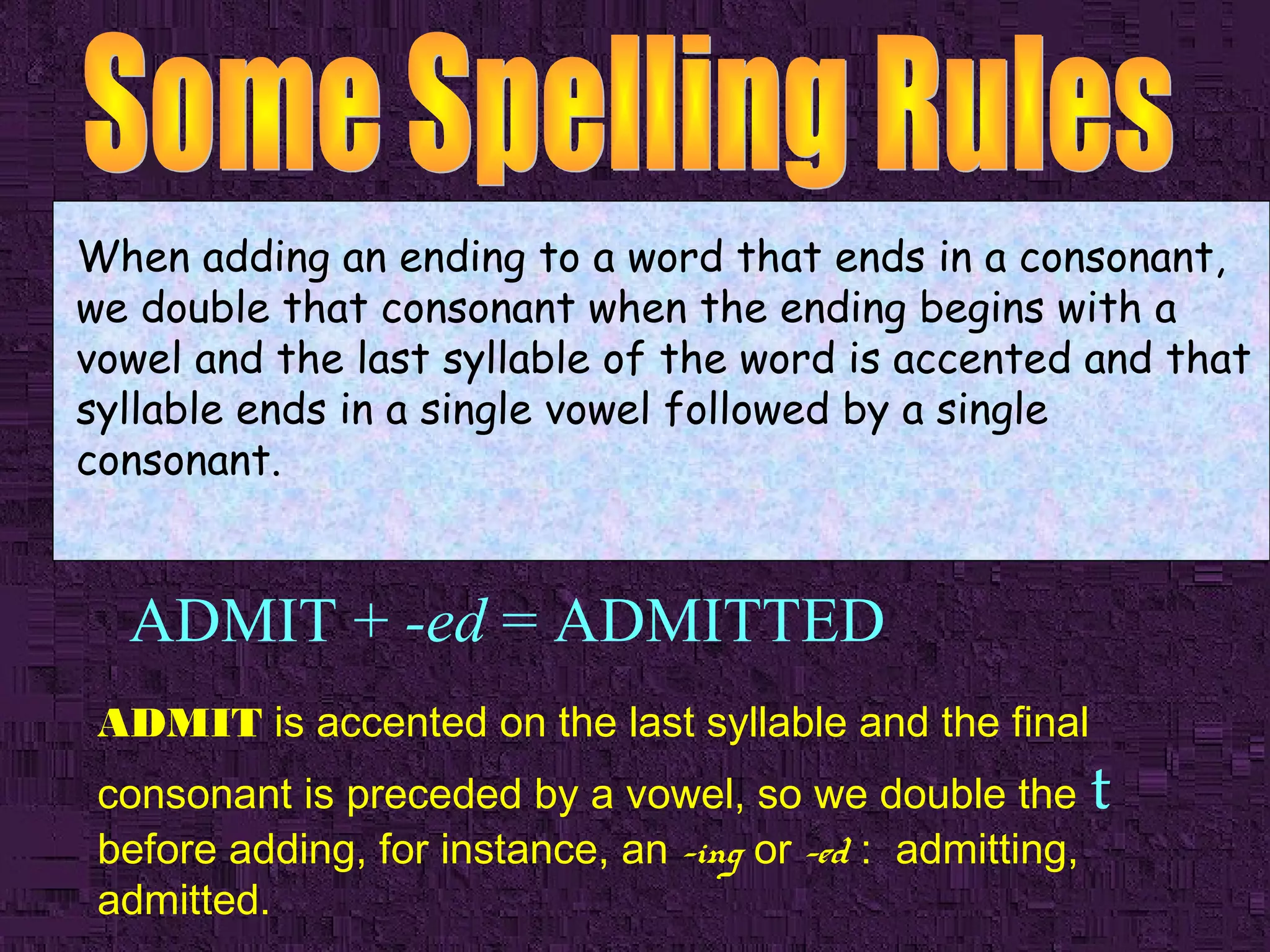 When adding an ending to a word that ends in a consonant,
we double that consonant when the ending begins with a
vowel and the last syllable of the word is accented and that
syllable ends in a single vowel followed by a single
consonant.

ADMIT + -ed = ADMITTED
ADMIT is accented on the last syllable and the final

consonant is preceded by a vowel, so we double the t
before adding, for instance, an -ing or -ed : admitting,
admitted.

 