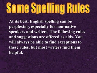 At its best, English spelling can be
perplexing, especially for non-native
speakers and writers. The following rules
and suggestions are offered as aids. You
will always be able to find exceptions to
these rules, but most writers find them
helpful.

 