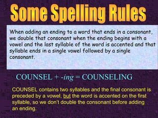 When adding an ending to a word that ends in a consonant,
we double that consonant when the ending begins with a
vowel and the last syllable of the word is accented and that
syllable ends in a single vowel followed by a single
consonant.

COUNSEL + -ing = COUNSELING
COUNSEL contains two syllables and the final consonant is
preceded by a vowel, but the word is accented on the first
syllable, so we don’t double the consonant before adding
an ending.

 