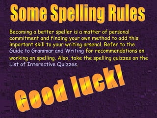 Becoming a better speller is a matter of personal
commitment and finding your own method to add this
important skill to your writing arsenal. Refer to the
Guide to Grammar and Writing for recommendations on
working on spelling. Also, take the spelling quizzes on the
List of Interactive Quizzes.

 