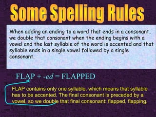 When adding an ending to a word that ends in a consonant,
we double that consonant when the ending begins with a
vowel and the last syllable of the word is accented and that
syllable ends in a single vowel followed by a single
consonant.

FLAP + -ed = FLAPPED
FLAP contains only one syllable, which means that syllable
has to be accented. The final consonant is preceded by a
vowel, so we double that final consonant: flapped, flapping.

 