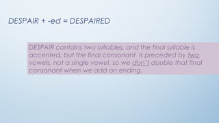 DESPAIR + -ed = DESPAIRED
DESPAIR contains two syllables, and the final syllable is
accented, but the final consonant is preceded by two
vowels, not a single vowel, so we don’t double that final
consonant when we add an ending.
 