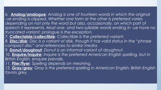 6.  Analog/analogue: Analog is one of fourteen words in which the original
-ue ending is clipped. Whether one form or the other is preferred varies
depending on not only the word but also, occasionally, on which part of
speech it represents. Most one- and two-syllable words ending in -ue have no
truncated variant; prologue is the exception.
7. Collectable/collectible: Collectible is the preferred variant.
8. Disc/disk: Disc is a variant of disk, though it has valid status in the “phrase
compact disc” and references to similar media.
9. Donut/doughnut: Donut is an informal variant of doughnut.
10. Enquire/inquire: Inquire is the preferred American English spelling, but in
British English, enquire prevails.
11. Flier/flyer: Spelling depends on meaning. 
12. Gray/grey: Gray is the preferred spelling in American English; British English
favors grey.
 