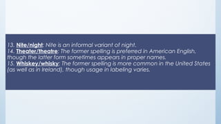 13. Nite/night: Nite is an informal variant of night.
14. Theater/theatre: The former spelling is preferred in American English,
though the latter form sometimes appears in proper names.
15. Whiskey/whisky: The former spelling is more common in the United States
(as well as in Ireland), though usage in labeling varies.
 