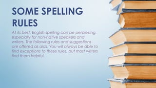 At its best, English spelling can be perplexing,
especially for non-native speakers and
writers. The following rules and suggestions
are offered as aids. You will always be able to
find exceptions to these rules, but most writers
find them helpful.
SOME SPELLING
RULES
 