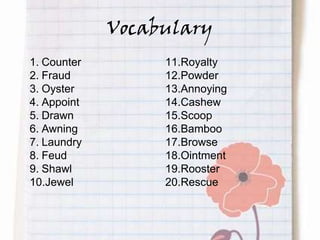 Vocabulary
1. Counter
2. Fraud
3. Oyster
4. Appoint
5. Drawn
6. Awning
7. Laundry
8. Feud
9. Shawl
10.Jewel
11.Royalty
12.Powder
13.Annoying
14.Cashew
15.Scoop
16.Bamboo
17.Browse
18.Ointment
19.Rooster
20.Rescue
 
