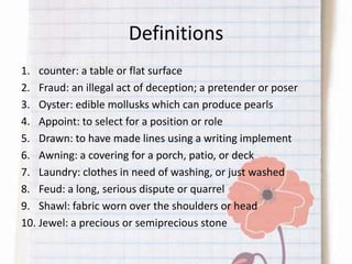 Definitions
1. counter: a table or flat surface
2. Fraud: an illegal act of deception; a pretender or poser
3. Oyster: edible mollusks which can produce pearls
4. Appoint: to select for a position or role
5. Drawn: to have made lines using a writing implement
6. Awning: a covering for a porch, patio, or deck
7. Laundry: clothes in need of washing, or just washed
8. Feud: a long, serious dispute or quarrel
9. Shawl: fabric worn over the shoulders or head
10. Jewel: a precious or semiprecious stone
 