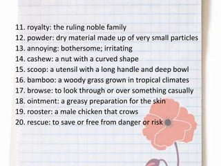 11. royalty: the ruling noble family
12. powder: dry material made up of very small particles
13. annoying: bothersome; irritating
14. cashew: a nut with a curved shape
15. scoop: a utensil with a long handle and deep bowl
16. bamboo: a woody grass grown in tropical climates
17. browse: to look through or over something casually
18. ointment: a greasy preparation for the skin
19. rooster: a male chicken that crows
20. rescue: to save or free from danger or risk
 