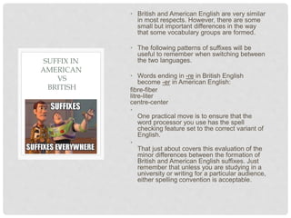• British and American English are very similar
in most respects. However, there are some
small but important differences in the way
that some vocabulary groups are formed.
• The following patterns of suffixes will be
useful to remember when switching between
the two languages.
• Words ending in -re in British English
become -er in American English:
fibre-fiber
litre-liter
centre-center
•
One practical move is to ensure that the
word processor you use has the spell
checking feature set to the correct variant of
English.
•
That just about covers this evaluation of the
minor differences between the formation of
British and American English suffixes. Just
remember that unless you are studying in a
university or writing for a particular audience,
either spelling convention is acceptable.
SUFFIX IN
AMERICAN
VS
BRITISH
 