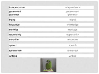 independance independence
goverment government
grammer grammar
freind friend
knowlege knowledge
monkies monkeys
mountian mountain
oppurtunity opportunity
speach speech
tommorrow tomorrow
writting writing
 
