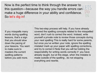 Now is the perfect time to think through the answer to
this question—because the way you handle errors can
make a huge difference in your ability and confidence.
So let’s dig in!
If you misspells many
words during spelling
lessons, that’s a sign
that you should slow
down the pacing of
your lessons. You want
to make sure to
masters the current
spelling patterns
before you add more.
This two-step process will help. If you have already
covered the spelling concepts related to the misspelled
word, don’t rush to correct the word. Instead, write
yourself a private note to review those concepts during
your next spelling This is really hard for some parents,
but once you’ve written your note, ignore the spelling
mistake! mark up your paper with spelling corrections,
and try to correct it Note that you will be holding the
responsibility for writing words correctly if you have
already taught, but at this stage, when the mistake is
made outside of the spelling , do not stopping
everything and rewrite.
 