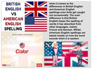 when it comes to the
differences in British English
and American English
spellings even brits get caught
out occasionally. The main
difference is that British
English keeps the spelling of
words it has absorbed from
other languages, mainly
French and German. Whilst
American English spellings are
based mostly on how the word
sounds when it is spoken.
 