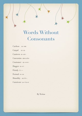 Words Without
Consonants
Cachou -a--ou
Carpal -a--a-
Canteen -a--ee-
Caucasian -au-a-io-
Customer -u--o-e-
Dagger -a--e-
Firmly -i----
Formal -o--a-
Humility -u-i-i--
Carnivore -a--i-o-e
By Terina