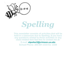 Spelling This newsletter consists of activities that will be held in a classroom due to Spelling. If you have any questions related to these activities or any class-related item feel free to contact me at: E-mail:  [email_address] School Phone: 205-601-3333 Ex: 2339 