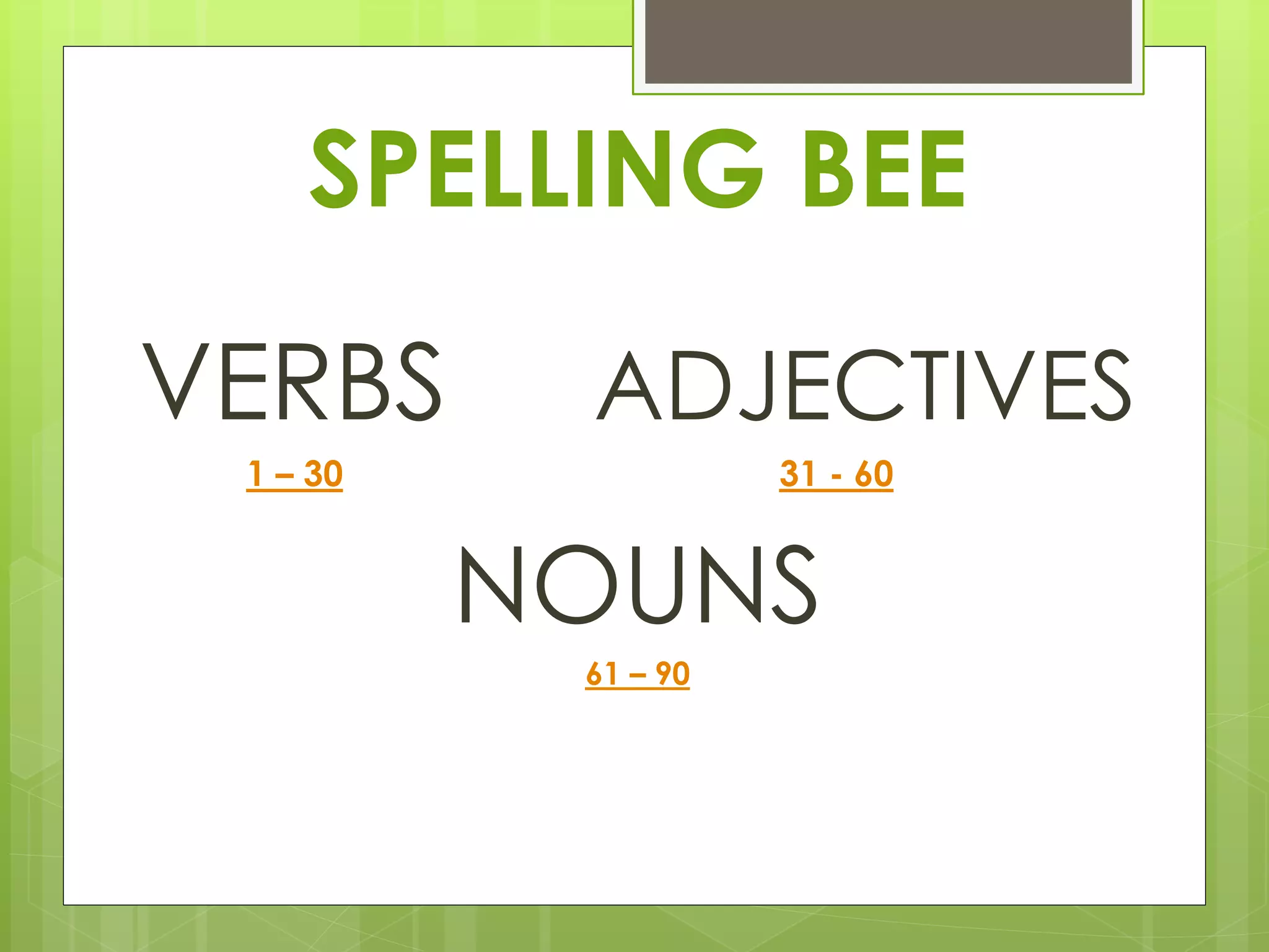 SPELLING BEE 
VERBS ADJECTIVES 
1 – 30 31 - 60 
NOUNS 
61 – 90 
 