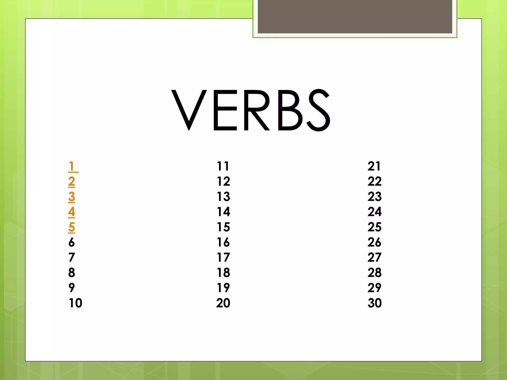 VERBS 
1 11 21 
2 12 22 
3 13 23 
4 14 24 
5 15 25 
6 16 26 
7 17 27 
8 18 28 
9 19 29 
10 20 30 
 