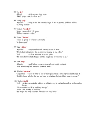 93. Yet /jet/
Adverb : at the present time; now.
“Don't go yet. Are they here yet?”
94. Young /jʌŋ/
Adjective : being in the first or early stage of life or growth; youthful; no told
“a young woman.”
95. Century /’senʧәri/
Noun : a period of 100 years.
“Eighteen century writers”
96. Dozen /ˈdʌz·әn/
Noun :a group or collection of twelve
“a dozen eggs”
97. Clear /klɪәr/
Adjective : easy to understand, or easy to see or hear
“I left clear instructions that no one was to come in my office.”
Verb : to show someone to be not guilty.
“He was cleared of all charges, and the judge said he was free to go.”
98. Such /sʌtʃ/
Adjective : used before a noun or noun phrase to add emphasis
“I’ve never in my life had such delicious food.”
99. Whether/ˈhweð·әr/
Conjunction : (used to refer to one or more possibilities or to express uncertainty) if.
“I didn’t know whether he was too busy or (whether) he just didn’t want to see me.”
100. Study /ˈstʌd·i/
Verb : to learn a particular subject or subjects, esp. in a school or college or by reading
books
“Next semester we’ll be studying biology.”
Noun : the activity of studying
“He began the study of violin when he was only three”
 