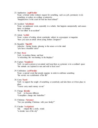 23. Application /,æplI’keIʃn/
Noun : a formal (often written) request for something, such as a job, permission to do
something or a place at a college or university
“hisapplication to the court for bail has been refused”
24. Accident /’æksIdәnt/
Noun : an unpleasant event, especially in a vehicle, that happens unexpectedly and causes
injury or damage
“he was killed in an accident”
25. Article /’a:tIkl/
Noun : a piece of writing about a particular subject in a newspaper or magazine
“have you seen an article about young fashion designers?”
26. Beautiful /’bju:tIfl/
Adjective : having beauty, pleasing to the senses or to the mind
“you have a beautiful dress”
27. Burn /bɜ:n/
Verb : to produce flames and heat
“a welcoming fire was burning in the fireplace”
28. Capture /’kæptʃә(r)/
Verb : to catch a person or an animal and keep them as a prisoner or in a confined space
“the animals are captured in nets and sold to local zoos”
29. Celebration /,selI’breIʃn/
Noun : a special event that people organize in order to celebrate something
“the service wa a celebration of his life”
30. Carry /’kæri/
Verb : to support the weight of something or somebody and take them or it from place to
place
“I never carry much money on me”
31. Change /ʧeɪnʤ/
Verb : to become different.
“Caterpillars change into butterflies”
32. Christmas /’krɪsmәs/
“Are you spending Christmas with your family?”
33. Circular /’sɜ:kjәlә(r)/
Adj : shaped like a circle, round.
“a circular tour of the city”
 