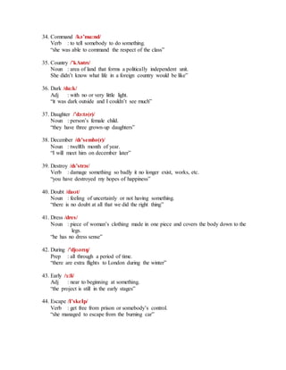34. Command /kә’mɑ:nd/
Verb : to tell somebody to do something.
“she was able to command the respect of the class”
35. Country /’kɅntrɪ/
Noun : area of land that forms a politically independent unit.
She didn’t know what life in a foreign country would be like”
36. Dark /dɑ:k/
Adj : with no or very little light.
“it was dark outside and I couldn’t see much”
37. Daughter /’dɔ:tә(r)/
Noun : person’s female child.
“they have three grown-up daughters”
38. December /dɪ’sembә(r)/
Noun : twelfth month of year.
“I will meet him on december later”
39. Destroy /dɪ’strɔɪ/
Verb : damage something so badly it no longer exist, works, etc.
“you have destroyed my hopes of happiness”
40. Doubt /daʊt/
Noun : feeling of uncertainly or not having something.
“there is no doubt at all that we did the right thing”
41. Dress /dres/
Noun : piece of woman’s clothing made in one piece and covers the body down to the
legs.
“he has no dress sense”
42. During /’djʊәrɪŋ/
Prep : all through a period of time.
“there are extra flights to London during the winter”
43. Early /ɜ:li/
Adj : near to beginning at something.
“the project is still in the early stages”
44. Escape /I’skeIp/
Verb : get free from prison or somebody’s control.
“she managed to escape from the burning car”
 
