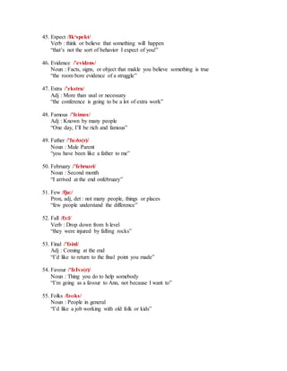 45. Expect /Ik‘spekt/
Verb : think or believe that something will happen
“that’s not the sort of behavior I expect of you!”
46. Evidence /’evidәns/
Noun : Facts, signs, or object that makle you believe something is true
“the room bore evidence of a struggle”
47. Extra /’ekstra/
Adj : More than usal or necessary
“the conference is going to be a lot of extra work”
48. Famous /’feimәs/
Adj : Known by many people
“One day, I’ll be rich and famous”
49. Father /’fa:ðә(r)/
Noun : Male Parent
“you have been like a father to me”
50. February /’februәri/
Noun : Second month
“I arrived at the end onfebruary”
51. Few /fju:/
Pron, adj, det : not many people, things or places
“few people understand the difference”
52. Fall /fɔ:l/
Verb : Drop down from h level
“they were injured by falling rocks”
53. Final /’fәinl/
Adj : Coming at the end
“I’d like to return to the final point you made”
54. Favour /’feIvә(r)/
Noun : Thing you do to help somebody
“I’m going as a favour to Ann, not because I want to”
55. Folks /fәʊks/
Noun : People in general
“I’d like a job working with old folk or kids”
 
