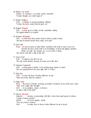 66. Rather /’ra: ðә(r)/
Adverb : in a measure; to a certain extent; somewhat
“I rather thought you would regret it”
67. Refuse /rI:fju:z/
Verb : to decline to accept (something offered)
“I refuse the ticket concert that he gives me.”
68. Regard /rI’ga:d/
Verb : to look up on or think of with a particular feeling
“he regards himself as a patriot”
69. Restrain /rI’streIn/
Verb : to hold back from action; keep in check or under control
“she had to restrain herself from crying out it pain”
70. Sail /seIl/
Noun : an area of canvas or other fabric extended to the wind in such a way as to
transmit the force of the wind to an assemblage of spars and rigging mounted
firmly on a hull, raft, iceboat, etc., so as to drive it along.
“she moved away like a ship in full sail”
71. Seem /si:m/
Verb : to appear to be, feel, do, etc.
“He only seems friendly because he wants you to like him.”
72. Separate /’sepәreIt/
Verb : to keep apart or divide, as by an intervening barrier or space
“He was separated from the army right after V-E Day.”
73. Shut /ʃʌt/
Verb : to close the doors of (often followed by up)
“Shut your book. Shut the window!”
74. Sight /saIt/
Noun : the power or faculty of seeing; perception of objects by use of the eyes; vision.
“They were a sight after the fight”
Verb : to see, glimpse, notice, or observe:
“to sight a ship to the north.”
75. Slower /slәʊә(r)/
Adjective : moving or proceeding with little or less than usual speed or velocity
“a plant of slower growth.”
Adverb : in as low manner; slowly
“You are a slower of driver”
Verb : to make slow or slower (often followed by up or down)
 