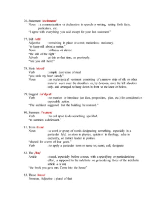 76. Statement /steItmәnt/
Noun : a communication or declaration in speech or writing, setting forth facts,
particulars, etc.
“I agree with everything you said except for your last statement.”
77. Still /stIl/
Adjective : remaining in place or a rest; motionless; stationary.
“to keep still about a matter.”
Noun : stillness or silence.
“the still of the night”
Adverb :at this or that time; as previously.
“Are you still here?”
78. Stole /stәʊl/
Verb : simple past tense of steal
“you stole my heart slowly”
Noun : an ecclesiastical vestment consisting of a narrow strip of silk or other
material worn over the shoulders or, by deacons, over the left shoulder
only, and arranged to hang down in front to the knee or below.
79. Suggest /sә’dʒest/
Verb : to mention or introduce (an idea, proposition, plan, etc.) for consideration
orpossible action.
“The architect suggested that the building be restored.”
80. Summon /’sʌmәn/
Verb : to call upon to do something specified.
“to summon a defendant.”
81. Term /tɜ:m/
Noun : a word or group of words designating something, especially in a
particular field, as atom in physics, quietism in theology, adze in
carpentry, or district leader in politics.
“elected for a term of four years.”
Verb : to apply a particular term or name to; name; call; designate
82. The /ðə/
Article : (used, especially before a noun, with a specifying or particularizing
effect, a supposed to the indefinite or generalizing force of the indefinite
article a or an)
“the book you gave me; Come into the house”
83. Those /ðәʊz/
Pronoun, Adjective : plural of that
 