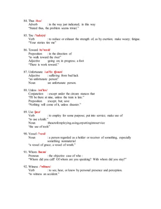 84. Thus /ðʌs/
Adverb : in the way just indicated; in this way
“Stated thus, the problem seems trivial.”
85. Tire /’taIә(r)/
Verb : to reduce or exhaust the strength of, as by exertion; make weary; fatigue.
“Your stories tire me”
86. Toward /tә’wɔ:d/
Preposition : in the direction of
“to walk toward the river”
Adjective :going on; in progress; a foot
“There is work toward.”
87. Unfortunate /ʌn’fɔ: ʧәnәt/
Adjective : suffering from bad luck
“an unfortunate person”
Noun :an unfortunate person.
88. Unless /әn’les/
Conjunction : except under the circum stances that
“I'll be there at nine, unless the train is late.”
Preposition :except; but; save
“Nothing will come of it, unless disaster.”
89. Use /ju:z/
Verb : to employ for some purpose; put into service; make use of
“to use a knife.”
Noun :theactofemploying,using,orputtingintoservice
“the use of tools”
90. Vessel /’vesl/
Noun : a person regarded as a holder or receiver of something, especially
something nonmaterial
“a vessel of grace; a vessel of wrath.”
91. Whom /hu:m/
Pronoun : the objective case of who :
“Whom did you call? Of whom are you speaking? With whom did you stay?”
92. Witness /’wItnәs/
Verb : to see, hear, or know by personal presence and perception.
“to witness an accident.”
 