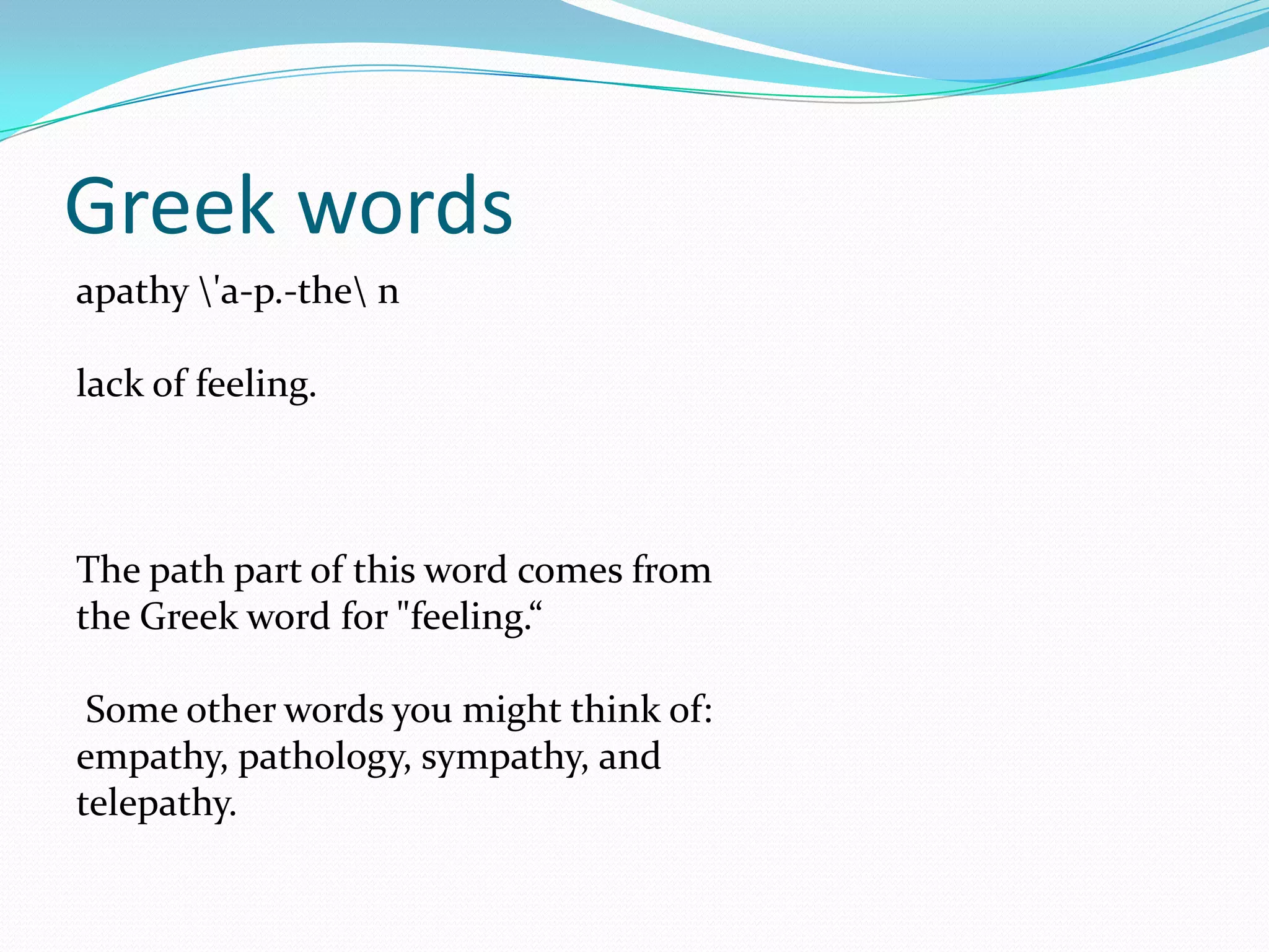 Greek wordsapathy \'a-p.-the\ n lack of feeling. The path part of this word comes from the Greek word for "feeling.“  Some other words you might think of: empathy, pathology, sympathy, and telepathy. 