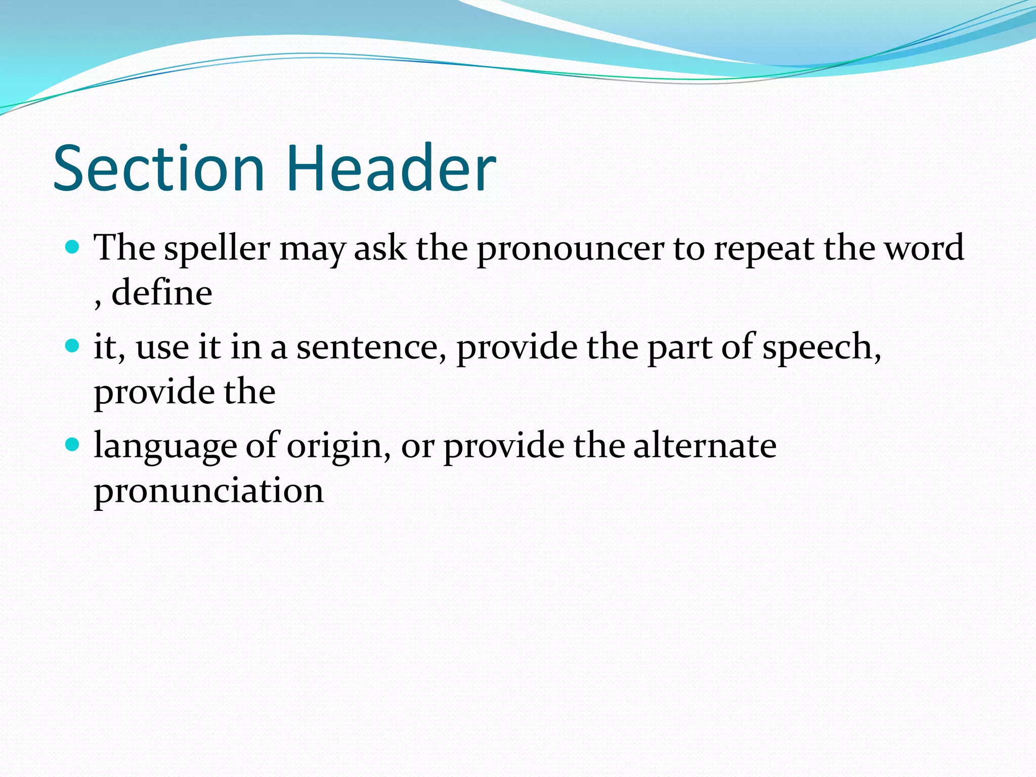 Section HeaderThe speller may ask the pronouncer to repeat the word , define it, use it in a sentence, provide the part of speech, provide the language of origin, or provide the alternate pronunciation 