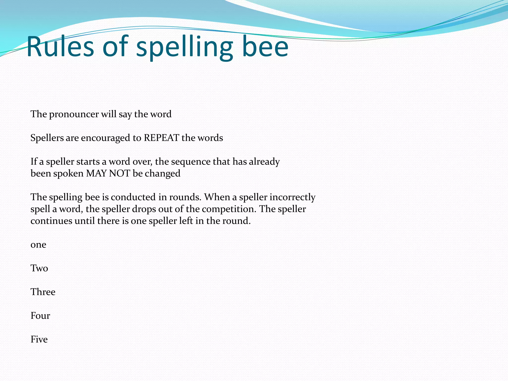 Rules of spelling bee The pronouncer will say the word Spellers are encouraged to REPEAT the words If a speller starts a word over, the sequence that has already been spoken MAY NOT be changed The spelling bee is conducted in rounds. When a speller incorrectly spell a word, the speller drops out of the competition. The speller continues until there is one speller left in the round. one Two Three Four Five 