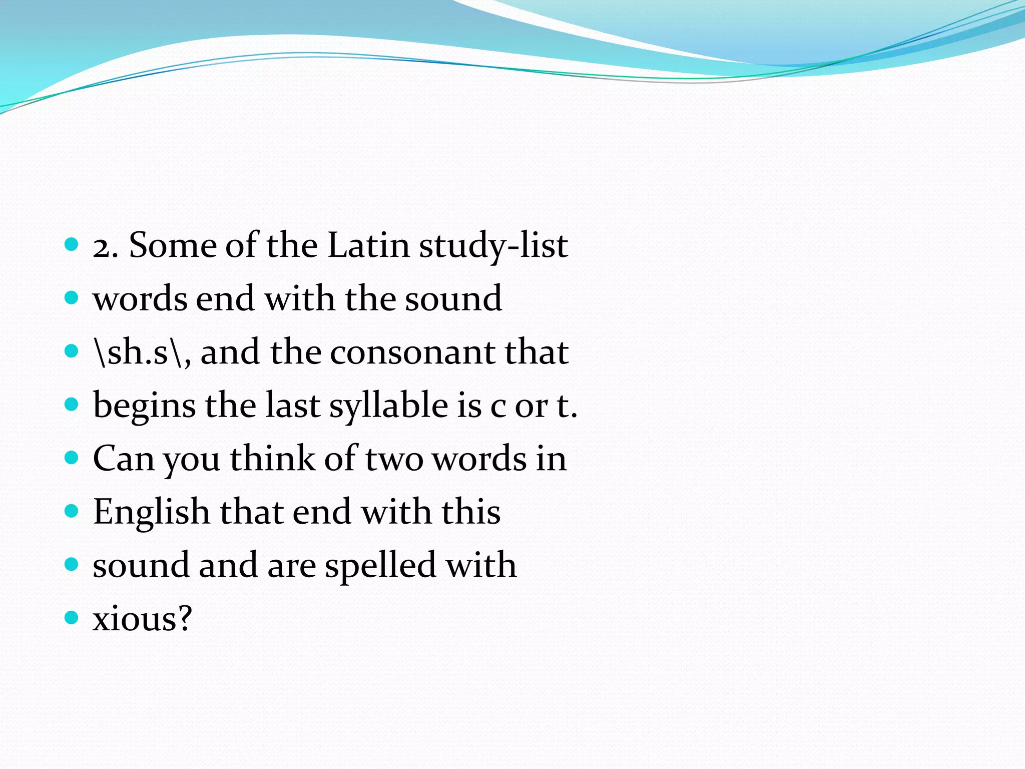 2. Some of the Latin study-list words end with the sound \sh.s\, and the consonant that begins the last syllable is c or t. Can you think of two words in English that end with this sound and are spelled with xious? 