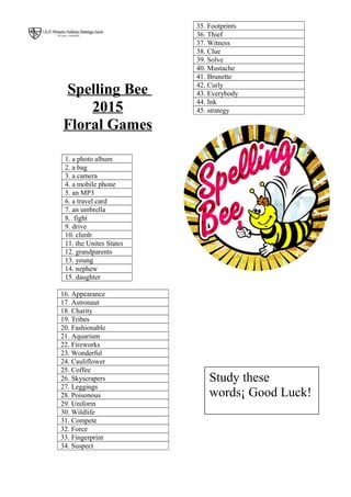 Spelling Bee
2015
Floral Games
1. a photo album
2. a bag
3. a camera
4. a mobile phone
5. an MP3
6. a travel card
7. an umbrella
8. fight
9. drive
10. climb
11. the Unites States
12. grandparents
13. young
14. nephew
15. daughter
16. Appearance
17. Astronaut
18. Charity
19. Tribes
20. Fashionable
21. Aquarium
22. Fireworks
23. Wonderful
24. Cauliflower
25. Coffee
26. Skyscrapers
27. Leggings
28. Poisonous
29. Uniform
30. Wildlife
31. Compete
32. Force
33. Fingerprint
34. Suspect
35. Footprints
36. Thief
37. Witness
38. Clue
39. Solve
40. Mustache
41. Brunette
42. Curly
43. Everybody
44. Ink
45. strategy
Study these
words¡ Good Luck!
 