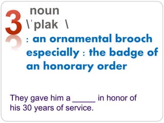 noun
ˈplak 
: an ornamental brooch
especially : the badge of
an honorary order
They gave him a _____ in honor of
his 30 years of service.
 