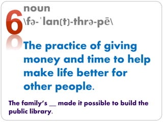 noun
fə-ˈlan(t)-thrə-pē
The practice of giving
money and time to help
make life better for
other people.
The family’s __ made it possible to build the
public library.
 