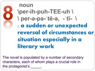 noun
per-ih-puh-TEE-uh 
 per-ə-pə-ˈtē-ə, -ˈtī- 
: a sudden or unexpected
reversal of circumstances or
situation especially in a
literary work
The novel is populated by a number of secondary
characters, each of whom plays a crucial role in
the protagonist’s _____.
 