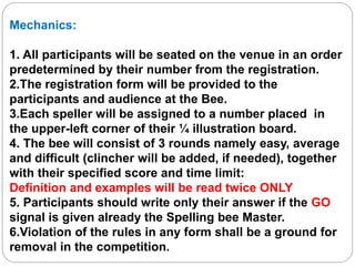 Mechanics:
1. All participants will be seated on the venue in an order
predetermined by their number from the registration.
2.The registration form will be provided to the
participants and audience at the Bee.
3.Each speller will be assigned to a number placed in
the upper-left corner of their ¼ illustration board.
4. The bee will consist of 3 rounds namely easy, average
and difficult (clincher will be added, if needed), together
with their specified score and time limit:
Definition and examples will be read twice ONLY
5. Participants should write only their answer if the GO
signal is given already the Spelling bee Master.
6.Violation of the rules in any form shall be a ground for
removal in the competition.
 