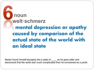 noun
welt·​schmerz
: mental depression or apathy
caused by comparison of the
actual state of the world with
an ideal state
Nestor found himself plunging into a state of ____ as he grew older and
discovered that the world was much complicated than he envisioned as a youth.
 