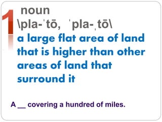 noun
pla-ˈtō, ˈpla-ˌtō
a large flat area of land
that is higher than other
areas of land that
surround it
A __ covering a hundred of miles.
 