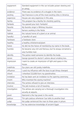 equipment Standard equipment in the car includes power steering and
an airbag.
evidence There was no evidence of a struggle in the room.
exciting San Francisco is one of the most exciting cities in America
expensive Houses are very expensive in this area
facility This program has a facility for checking spelling.
fantastic You passed your test. Fantastic!
favorite My favorite singer is Whitney Houston.
field farmers working in the fields
habitat the natural home of a plant or an animal
handful a handful of sand
hardware a hardware store
healthy a healthy child/animal/plant
honor He did me the honor of mentioning my name in the book.
humble He became very rich and famous, but he always remained a
very humble man.
identify The police need someone to identify the body.
ignore George ignored his doctor’s advice about smoking less.
impression I want to create an impression of light and space in the
house.
indefinite Our plans are still pretty indefinite.
influence I used my influence with the boss to get things changed.
inherit I inherited $12,000 from my grandmother.
invitation He has been sent an invitation to the opening ceremony.
invent Who invented the sewing machine?
interview The actress refused to give an interview.
involve The job involves a lot of traveling.
investigation The airlines are carrying out a thorough investigation into
security at airports.
jewel Diamond is the top jewel in the world.
jealous Tim gets jealous whenever Sue talks to another boy!
judge the judge sentenced the man to three years in prison.
knowledge He has extensive knowledge of ancient Egypt.
 