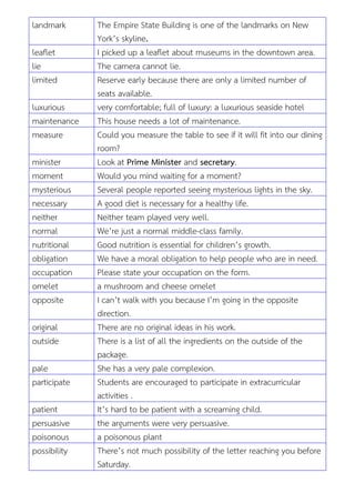 landmark The Empire State Building is one of the landmarks on New
York’s skyline.
leaflet I picked up a leaflet about museums in the downtown area.
lie The camera cannot lie.
limited Reserve early because there are only a limited number of
seats available.
luxurious very comfortable; full of luxury: a luxurious seaside hotel
maintenance This house needs a lot of maintenance.
measure Could you measure the table to see if it will fit into our dining
room?
minister Look at Prime Minister and secretary.
moment Would you mind waiting for a moment?
mysterious Several people reported seeing mysterious lights in the sky.
necessary A good diet is necessary for a healthy life.
neither Neither team played very well.
normal We’re just a normal middle-class family.
nutritional Good nutrition is essential for children’s growth.
obligation We have a moral obligation to help people who are in need.
occupation Please state your occupation on the form.
omelet a mushroom and cheese omelet
opposite I can’t walk with you because I’m going in the opposite
direction.
original There are no original ideas in his work.
outside There is a list of all the ingredients on the outside of the
package.
pale She has a very pale complexion.
participate Students are encouraged to participate in extracurricular
activities .
patient It’s hard to be patient with a screaming child.
persuasive the arguments were very persuasive.
poisonous a poisonous plant
possibility There’s not much possibility of the letter reaching you before
Saturday.
 
