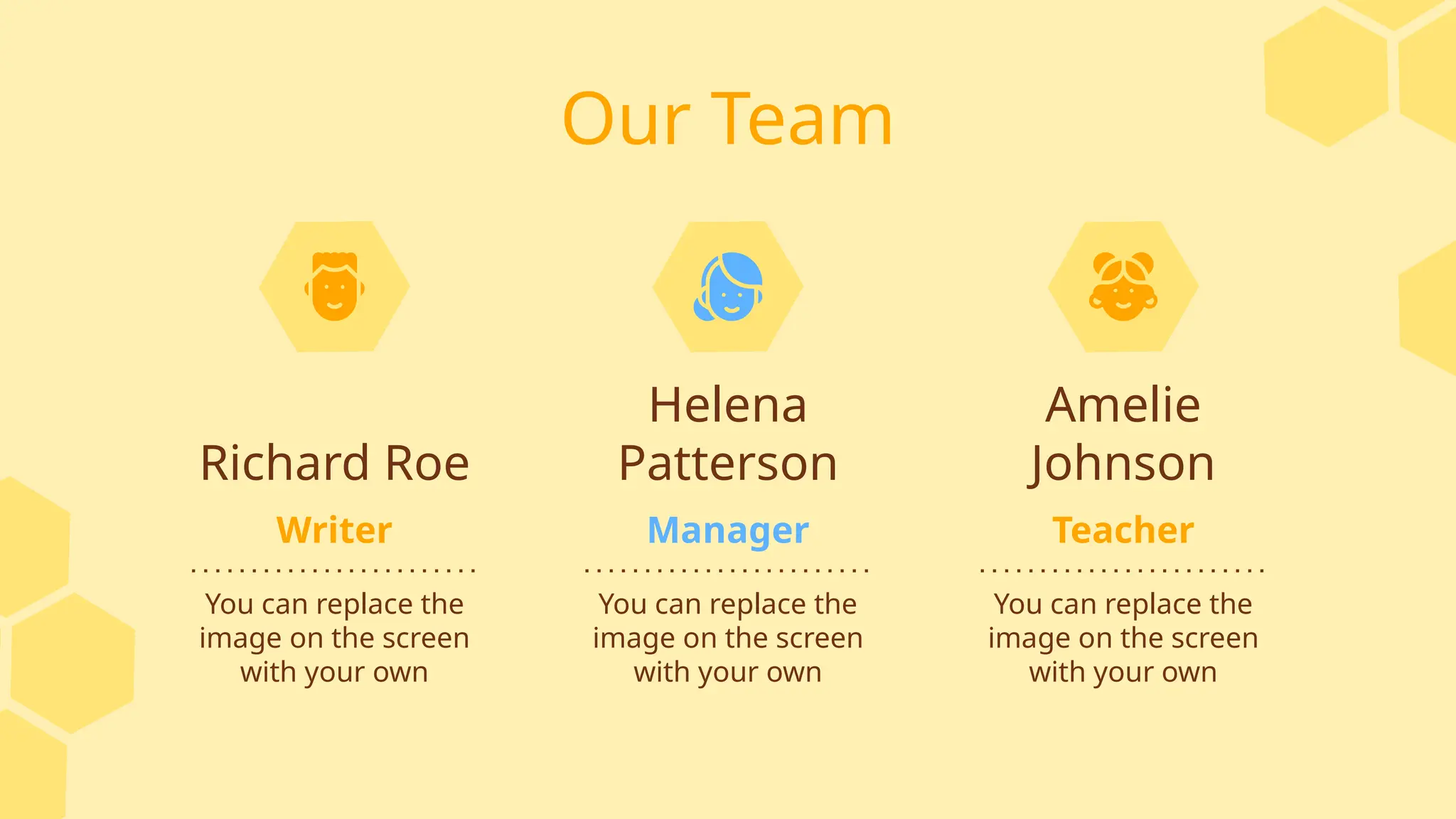 Our Team
Amelie
Johnson
Richard Roe
You can replace the
image on the screen
with your own
You can replace the
image on the screen
with your own
Helena
Patterson
You can replace the
image on the screen
with your own
Writer Teacher
Manager
 
