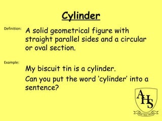 Cylinder
A solid geometrical figure with
straight parallel sides and a circular
or oval section.
My biscuit tin is a cylinder.
Can you put the word ‘cylinder’ into a
sentence?
Definition:
Example:
 