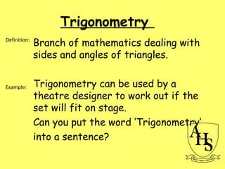 Trigonometry
Branch of mathematics dealing with
sides and angles of triangles.
Trigonometry can be used by a
theatre designer to work out if the
set will fit on stage.
Can you put the word ‘Trigonometry’
into a sentence?
Definition:
Example:
 