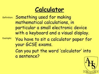 Calculator
Something used for making
mathematical calculations, in
particular a small electronic device
with a keyboard and a visual display.
You have to sit a calculator paper for
your GCSE exams.
Can you put the word ‘calculator’ into
a sentence?
Definition:
Example:
 