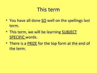 This term
• You have all done SO well on the spellings last
term.
• This term, we will be learning SUBJECT
SPECIFIC words.
• There is a PRIZE for the top form at the end of
the term.
 