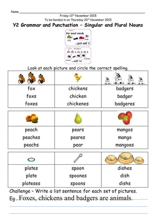 Name ______________________________________________________________________
Friday 13th
November 2015
To be handed in on Thursday 20th
November 2015
Y2 Grammar and Punctuation – Singular and Plural Nouns
Look at each picture and circle the correct spelling.
fox
foxs
foxes
chickens
chicken
chickenes
badgers
badger
badgeres
peach
peaches
peachs
pears
peares
pear
mangos
mango
mangoes
plates
plate
plateses
spoon
spoones
spoons
dishes
dish
dishs
Challenge – Write a list sentence for each set of pictures.
Eg . Foxes, chickens and badgers are animals.
 